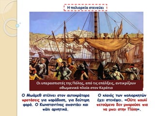 Η πολιορκία στενεύει
Ο Μωάμεθ στέλνει στον αυτοκράτορα
προτάσεις για παράδοση, για δεύτερη
φορά. Ο Κωνσταντίνος απαντάει και
πάλι αρνητικά.
Ο κλοιός των πολιορκητών
έχει στενέψει. «Ούτε πουλί
πετούμενο δεν μπορούσε πια
να μπει στην Πόλη».
Οι υπερασπιστές της Πόλης, από τις επάλξεις, αντικρίζουν
οθωμανικά πλοία στον Κεράτιο
 