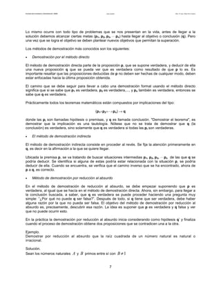 Facultad de Contaduría y Administración. UNAM Lógica matemática Autor: Dr. José Manuel Becerra Espinosa
7
Lo mismo ocurre con todo tipo de problemas que se nos presentan en la vida, antes de llegar a la
solución debemos alcanzar ciertas metas (p1, p2, p3, ⋅⋅⋅ pn) hasta llegar al objetivo o conclusión (q). Pero
una vez que se logra el objetivo se deben plantear nuevos objetivos que permitan la superación.
Los métodos de demostración más conocidos son los siguientes:
• Demostración por el método directo
El método de demostración directa parte de la proposición p, que se supone verdadera, y deducir de ella
una nueva proposición q que se pueda ver que es verdadera como resultado de que p lo es. Es
importante resaltar que las proposiciones deducidas de p no deben ser hechas de cualquier modo, deben
estar enfocadas hacia la última proposición obtenida.
El camino que se debe seguir para llevar a cabo una demostración formal usando el método directo
significa que si se sabe que p1 es verdadera, p2 es verdadera,..., y pn también es verdadera, entonces se
sabe que q es verdadera.
Prácticamente todos los teoremas matemáticos están compuestos por implicaciones del tipo:
(p1∧p2∧⋅⋅⋅∧pn) → q
donde las pi son llamadas hipótesis o premisas, y q es llamada conclusión. "Demostrar el teorema", es
demostrar que la implicación es una tautología. Nótese que no se trata de demostrar que q (la
conclusión) es verdadera, sino solamente que q es verdadera si todas las pi son verdaderas.
• El método de demostración indirecta
El método de demostración indirecta consiste en proceder al revés. Se fija la atención primeramente en
q, es decir en la afirmación a la que se quiere llegar.
Ubicada la premisa p, se va tratando de buscar situaciones intermedias p1, p2, p3, ⋅⋅⋅ pn de las que q se
podría deducir. Se identifica si alguna de estas podría estar relacionada con la situación p, se podría
deducir de ella. Cuando se encuentra, se verifica que el camino inverso que se ha encontrado, ahora de
p a q, es correcto.
• Método de demostración por reducción al absurdo
En el método de demostración de reducción al absurdo, se debe empezar suponiendo que p es
verdadera, al igual que se hacía en el método de demostración directa. Ahora, sin embargo, para llegar a
la conclusión buscada, a saber, que q es verdadera se puede proceder haciendo una pregunta muy
simple: “¿Por qué no puede q ser falsa?”. Después de todo, si q tiene que ser verdadera, debe haber
alguna razón por la que no pueda ser falsa. El objetivo del método de demostración por reducción al
absurdo es, precisamente, descubrir esa razón. La idea es suponer que p es verdadera y q falsa y ver
que no puede ocurrir esto.
En la práctica la demostración por reducción al absurdo inicia considerando como hipótesis q’ y finaliza
cuando el proceso de demostración obtiene dos proposiciones que se contradicen una a la otra.
Ejemplo.
Demostrar por reducción al absurdo que la raíz cuadrada de un número natural es natural o
irracional.
Solución.
Sean los números naturales A y B primos entre sí con 1≠B
 