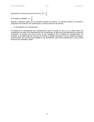 Facultad de Contaduría y Administración. UNAM Lógica matemática Autor: Dr. José Manuel Becerra Espinosa
8
Suponiendo un número racional de la forma
B
A
n =
Si se eleva al cuadrado: 2
2
B
A
n =
Resulta un absurdo puesto que el miembro izquierdo es natural y el miembro derecho es racional e
irreducible. Por lo tanto la raíz cuadrada de un número natural no es racional.
• La demostración por contraposición
El método de la demostración por contraposición, tiene la ventaja de que se va a dirigir hacia una
contradicción concreta. En la demostración por contraposición, al igual que la demostración por reducción
al absurdo, se supone que tanto p como q’ son verdaderas. En el método por contraposición, sin
embargo, no se parte de p y q’, sino que se empieza a trabajar solamente con q’ y el objetivo es llegar a
que p es falsa, con lo que ya se ha llegado a una contradicción ¿qué mejor contradicción? ¿cómo puede
ser p a la vez verdadera y falsa?
 
