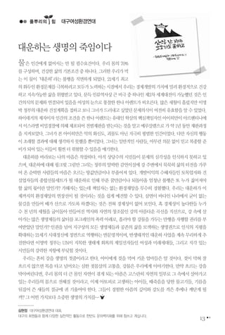 물은 인간에게 없어서는 안 될 필수요건이다. 우리 몸의 70%
를구성하며,건강한삶의기본조건중하나다.그러한우리가먹
는 이 물이‘대운하’라는 불행을 직면하게 되었다. 21세기 최고
의화두인환경문제를극복하려고모두가노력하는시점에서우리는경제개발의가치에밀려환경적으로건강
하고지속가능한삶을위협받고있다.문득인류역사상큰비극중하나인제2차세계대전이가능했던것은인
간의식의 문제와 연결되어 있음을 여성의 눈으로 통찰한 한나 아렌트가 떠오른다. 많은 세월이 흘렀지만 이명
박정부의대운하건설계획을접하고보니그녀가드러내고싶었던문제의식이여전히유효함을알수있었다.
하이데거의 제자이자 인간의 조건을 쓴한나 아렌트는 유대인 학살의 핵심책임자인 아이히만이 아르헨티나에
서이스라엘비밀경찰에의해체포되어전범재판을받는다는것을알고예루살렘으로가약1년동안재판과정
을 지켜보았다. 그녀가 본 아이히만은 악의 화신도, 괴물도 아닌 지극히 평범한 인간이었다. 다만 자신의 행동
이 초래할 결과에 대해 생각하지 못했을 뿐이었다. 그녀는 일반적인 사람들, 아무런 의문 없이 믿고 복종할 준
비가되어있는이들이훨씬더위험할수있음을얘기한다.
대운하를 바라보는 나의 마음은 착찹하다. 아직 상당수의 시민들이 문제의 심각성을 인식하지 못하고 있
으며,대운하에대해핑크빛그림만그리는정부의얄팍한감언이설에강주변에서묵묵히삶의터전을가꾸
어 온 순박한 사람들의 마음은 오르는 땅값만큼이나 부풀어져 있다. 개발이익의 수해자들인 토목업자와 건
설업자들의 종합선물세트가 될 대운하로 인해 부푼 꿈만큼이나 되돌아올 엄청난 불행은 또 누가 짊어져야
할 삶의 몫이란 말인가? 가해자는 있는데 책임자는 없는 환경재앙을 무수히 경험했다. 우리는 대운하가 이
제까지의 환경재앙의 연장선이 될 것이라는 것을 쉽게 예견할 수 있다. 삼면이 바다인 나라에서 굳이 없는
물길을 만들어 배가 산으로 가도록 하겠다는 것은 전혀 경제성이 없어 보인다. 혹 경제성이 높다한들 누가
수 천 년의 세월을 굽이돌아 만들어진 역사와 자연의 창조물인 강의 아름다운 곡선을 직선으로, 강 속에 살
아가는많은생명체들의삶터를포크레인의폭력아래로,흘러야할강물을가두는만행을자행할권리를부
여받았단 말인가? 인권을 넘어 지구상의 모든 생명체들과 공존의 삶을 모색하는 생명권으로 인식의 지평을
확대하는21세기시대정신에정면으로역행하는반문명적이며,반생태적인대운하사업을계속무리하게추
진한다면 이명박 정부는 UN이 지목한 생태계 회복의 제일선자들인 여성과 미래세대들, 그리고 지각 있는
시민들의강력한저항에부딪힐것이다.
우리는 흔히 강을 생명의 젓줄이라고 한다. 아이에게 젖을 먹여 키운 엄마들은 알 것이다. 젖이 막혀 잘
흐르지 않으면 목을 타고 넘어오는 심한 젖몸살의 고통을. 강물은 우리에게 이야기한다. 만약 흐르는 강을
막아버린다면,우리몸의더큰몸인자연이겪게되는아픔은고스란히자연의일부로그속에서살아가고
있는 우리들의 몸으로 전해질 것이라고. 이제 아토피로 고생하는 아이들, 때죽음을 당한 물고기들, 기름을
뒤집어 쓴 새들의 절규에 귀 기울여야 한다. 그들이 경험한 아픔의 깊이와 강도를 격은 후에나 깨닫게 될
까?그어떤가치보다소중한생명의가치를…
대구여성환경연대
심현정 대구여성환경연대 대표.
대구의 회원들과 함께 다양한 실천적인 활동으로 한반도 운하백지화를 위해 힘쓰고 계십니다.
13
풀뿌리의��힘
대운하는생명의죽임이다
 