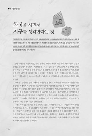 14
일반 화장품을 비롯해 비누, 샴푸, 염색약, 파마약, 베이비오일, 치약, 데오도란트 같은 제
품에는‘방부제와항산화제∙계면활성제∙색소∙향료’등이들어있는데,이중계면활성제는
물이 가득 찬 분무기에 몇 방을 떨어뜨린 후 멀쩡한 모기에게 쓱 뿌리면 모기가 바로 쓰러질
만큼 독한 성분이다. 그 독한 성분이 들어있는 폼클린징∙샴푸∙바디워시로 씻은 후 스킨∙
로션∙크림을 바르고 파운데이션∙마스카라 등으로 색조화장을 하면 피부막은 온종일 허물
어진다.
미백이나 주름개선 등을 자랑하는 화장품은 첨가제가 피부에 잘 스며들도록 더 많은 계면
활성제를 사용하기 때문에 피부막을 팍팍 녹인다. 계면활성제는 이렇게 피부를 더 빨리 늙게
할 뿐만 아니라 다른 화학물질과 쉽게 반응해 발암물질인‘니트로사민’이 되기도 한다. 니트
로사민이 강에 흘러들거나 땅에 묻혀 강물과 땅을 오염시키는 것은 당연지사. 계면활성제 외
에도 화장품에는 환경호르몬과 관련된 물질도 버젓이 쓰인다. 우리나라에서 2003년 향수∙
헤어무스∙스프레이∙두발염색제∙매니큐어 같은 24개 제품을 조사했는데, 100% 모두‘프
탈레이트’라는환경호르몬이들어있었다.
그래도 우리들은“뭐 이런 것들 쯤이야, 남들도 다 사용하고 지금도 끄떡없이 아무 문제없
이 사용하고, 또 대신 쓸것도 없잖아”라고 말한다. 하지만‘아무렇지도 않아’라는 말은 정확
히는‘지금은 아무렇지도 않아’이다. 화장품을 비롯해 생활용품 속 유해화학물질은 오랜 시
간에걸쳐날마다몸속에쌓인다.바로눈에보이는효과를주기위해서는화학물질이남용돼
야하고사람들은독한화장품에길들여져야한다.이제부터라도내몸과환경을지키기위해
에코라이프를실천해보는어떨까?
‘화장을 하면서 지구를 생각한다’는 것은 얼굴에 지구본을 그리거나 지구별을 닮은 푸른색 아이쉐도우를 동
그랗게 바르는 것이 아니다. 화장을 하면서 이 화장품에 뭐가 들어있는지, 이 화장품 용기는 어디에서 와서
어디로 가는지, 남은 화장품들은 땅속에서 얼마만에 썩는지, 실험실 토끼는 화장품 실험으로 얼마나 괴로웠
을지등을생각해보는것이아닐까?
에코라이프
화장을하면서
지구를생각한다는것
 