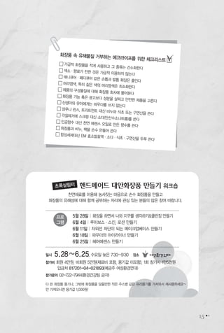 15
일시 5.28~6.25, 수요일 늦은 7:30~9:30 장소
참가비 회원 4만원, 비회원 5만원(재료비 포함, 용기값 미포함), 1회 참가시 1만5천원
입금처 817201-04-021893(예금주 여성환경연대)
참가문의 02-722-7944(환경건강팀 금자)
5월 28일 | 화장을 하면서 나와 지구를 생각하기&클린징 만들기
6월 4일 | 루이보스∙스킨, 로션 만들기
6월 11일 | 자외선 차단이 되는 메이크업베이스 만들기
6월 18일 | 파우더와 아이라이너 만들기
6월 25일 | 헤어에센스 만들기
천연재료를 이용해 농사짓는 마음으로 손수 화장품을 만들고
화장품의 유해성에 대해 함께 공부하는 자리에 관심 있는 분들의 많은 참여 바랍니다.
핸드메이드 대안화장품 만들기 워크숍초록살림터
프로
그램
다 쓴 화장품 용기나, 그밖에 화장품을 담을만한 작은 주스병 같은 유리용기를 가져와서 재사용하세요~
안 가져오시면 용기값 1,000원!
화장품 속 유해물질 거부하는 에코라이프를 위한 체크리스트 �
� 가급적 화장품을 적게 사용하고 그 종류는 간소화한다
� 색소∙향료가 진한 것은 가급적 이용하지 않는다
� 매니큐어∙페디큐어 같은 손톱과 발톱 화장은 줄인다
� 머리염색, 특히 짙은 색의 머리염색은 최소화한다
� 제품의 구성물질에 대해 화장품 회사에 물어본다
� 화장품 기능 혹은 광고보다 성분을 살피고 안전한 제품을 고른다� 신생아와 유아에게는 파우더를 쓰지 않는다
� 샴푸나 린스, 트리트먼트 대신 비누와 식초 또는 구연산을 쓴다� 각질제거에 스크럽 대신 소다(탄산수소나트륨)를 쓴다
� 인공향수 대신 천연 에센스 오일로 만든 향수를 쓴다
� 화장품과 비누, 팩을 손수 만들어 쓴다
� 합성세제대신 EM 효소발효액∙소다∙식초∙구연산을 두루 쓴다
 