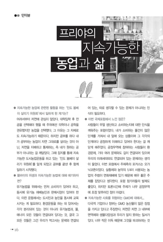 인터뷰
16
프리야의
지속가능한
농업과 삶
● 지속가능한 농업에 관련된 활동을 하는‘인도 봄베
이 살리기 위원회’에서 일하게 된 계기는?
어려서부터 자연에 관심이 많았다. 대학입학 후 전
공을 선택해야 했을 때 주위에선 의학이나 공학을
권유했지만 농업을 선택했다. 그 이유는 그 자체로
도 지속가능하기 때문이다. 하지만 공부를 하다 내
가 공부하는 농업이 자연 그대로를 살리는 것이 아
닌, 자연을 지배하고 통제하는, 즉 내가 원하는 공
부가 아니라는 걸 깨달았다. 그때 잡지를 통해 지속
가능한 도시농업운동을 하고 있는‘인도 봄베이 살
리기 위원회’를 알게 되었고 공부를 끝낸 후 함께
일하기 시작했다.
● 뭄바이의 위생과 지속가능한 농법에 대해 얘기하자
면?
유기농법을 위해서는 먼저 소비자가 있어야 하고,
동시에 유기농 재배농민과 판매시장이 있어야 한
다. 이런 운동에서는 도시민과 농민을 동시에 교육
시키는 게 필요하다. 환경운동을 하는 데 있어서는
각각 분리되어 있는 것이 아니라 유기농법과, 물,
에너지 모든 것들이 연결되어 있다는 것, 결국 그
모든 것들은 그건 우리가 먹고사는 문제와 연결되
어 있는, 따로 생각할 수 있는 문제가 아니라는 인
식이 필요하다.
● 이번 국제포럼에서 느낀 점은?
사람들이 무얼 생산하고 소비하는지에 대한 인식을
깨워주는 포럼이었다. 내가 소비하는 물건이 많은
단계를 거쳐서 내 앞에 오는 상품이며 그 각각의
단계마다 공정하게 이해하고 있어야 한다는 걸 깨
닫게 해주었다. 공정무역에 참여하는 사람들이 환
경문제, 기타 여러 문제와도 깊이 연결되어 있으며
우리의 미래세대와도 연결되어 있는 문제라는 생각
이 들었다. 이번 포럼에서 주체측의 포커스는 오가
닉코튼이었다. 살충제와 농약의 1/4이 사용되는 농
업의 주범이 면화재배에 있기 때문에 매우 좋은 주
제를 잡았다고 생각한다. 포럼 참가자들의 발제도
좋았다. 하지만 토론시간에 주제가 너무 공정무역
에 초점 맞추어진 점이 아쉽다.
● 지속가능한 사회를 위협하는 GMO에 대해서...
다국적 기업이나 정부는 GMO 농산물이 많은 장점
을 가지고 있다고 주장한다. 자연은 자연 그 내부에
면역체와 생물다양성과 우리가 알지 못하는 질서가
있다. 너무 작은 이득 때문에 그것을 파괴하려는 것
 