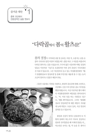 18
봄의절정이시작되던5월첫금요일.어릴적,소풍가는날을손
꼽아기다리다당일아침이되었을때느꼈던바로그마음을떠올리며
다락골찾아가는길을나섰습니다.무수히많은나들이와여행,일상의
일들로 이런저런‘시골’을 오갔었지만 이번 길이 유달리 기다려졌던
건 이유가 있습니다. 그건 지난달부터 듣고 있는 여성환경연대의‘제1
기 통합환경교사 양성과정’을 통해 무언가를 새롭게 볼 수 있는 눈이
조금씩열려가고있었기때문이지요.
그동안나름대로자연을사랑하고,환경의 중요성에대해고민하고,
건강에도 신경 쓰며 살아온 줄로 착각(!)을
했었더랬습니다.사실이런저런행사때마
다 여성환경연대의 메일링을 받아보면서
도,‘아, 이런 일을 하는 사람들도 있구
나...’했을 뿐이었습니다. 그러다‘통합환
경교사 양성과정’에 대한 메일이 커다랗
게 눈에 띄었고 그날로 등록, 지금 열심히
강의를듣고있습니다.
환경과 건강이 얼마나 중요하며 또 어
떻게 돌봐야 하는지가 이토록 절실하고
필요한 것이었음을 왜 이제껏 몰랐는지...
아는만큼 보이는 법, 막 눈을 뜬 셈이니
충북 괴산에서
친환경적인 삶을 엿보다
즐거운 대안
1
“다락골에서 봄의왈츠를!”
 