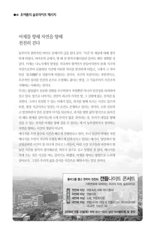 초여름의 슬로라이프 메시지
농부이자 철학자인 야마오 산세이의 글을 읽다 문득‘시간’의 개념에 대해 생각
하게되었다.야마오의글에서,몇해전원자시계(이름만들어도매우정확할것
같다. 이제는 나노시계의 발명을 기다려야 할까?)가 만들어지면서 본래 지구의
자전으로부터 산출하던 시간에 미묘한 차이를 발견하게 되었고, 그래서 그 차이
만큼‘윤초閏秒’로 덧붙이게 되었다는 것이다. 지구의 자전이라는 자연적이고,
우주적인 섭리를 인간의 손으로 수정해도 좋다는 발상, 그 기술주의가 시간조차
지배하는사례라는것이다.
우리는끊임없이진보와진화를추구하면서자연뿐만아니라인간성을파괴하며
살고있다.앞으로나아가는것만이최고의가치인양,그길밖에없는것처럼돌
진한다. 그러나 전진할 수 있는 미래가 있듯, 과거를 향해 흐르는 시간도 있으며
또한, 항상 지금이라고 일컫는 이 순간도 존재하고 있다는 것이다. 소위 진보하
고발전하면서얻은문명의이기를뒤로하고,과거를향한삶의방식으로돌아간
다 해도 현재를 살아가는데 크게 무리가 없을 것이라는 것. 우리가 내일을 향해
걸을 수 있는 것처럼 어제를 향해 걸을 수 있다는 게 이 농부철학자가 정의하는
자연을향하는시간의개념이아닐까.
에너지를쓰면쓸수록시간은빠르게진행된다고한다.우리인간이막대한자연
에너지를 쓰면서 지구의 수명을 빠르게 단축시키고 있다는 얘기다. 방안에서 뒹
굴뒹굴하면시간이참더디게간다고느끼듯이,어린시절친구들과자연에서뛰
놀던 시간을 돌이켜 생각해보면, 하루가 참으로 길고 알찼던 것 같다. 에너지를
적게 쓰는 것은 시간을 버는 길이기도 하겠다. 어제를 향하는 방법으로 느리게
살아보자.그것은우리의삶을즐거운시간으로채워나가는일일것이다.
어제를향해자연을향해
천천히걷다
플러그를 뽑고 한박차 천천히 캔들나이트 콘서트
기후변화에 대처하는 우리의 자세, 슬로라이프
첫번째 마당 어둠속의 대화 (부스행사)
두번째 마당 캔들아트
세번째 마당 소등, 카운트다운
네번째 마당 캔들나이트 타임 & 언플러그드 라이브콘서트
(조규찬, 이상은 외)
프
로
그
램
2008년 6월 21일(토) 저녁 6시~10시 남산 N서울타워 앞 광장
 