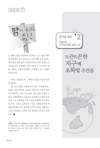 20
즐거운 대안 1
고수진 2008 제1기 통합환경교사 양성과정을 통해 여성환경연대
와 인연을 맺은 고수진님. 그녀의 필명은 나일강이 만수위가 되었
을 때 볼 수 있는 깊고 푸른 강물 빛이라는 뜻의‘나일블루
(nileblue)’랍니다.
는 예쁜 깃털을 자랑하며, 널찍하고 공기 좋은 쾌적
한 닭장에서 살고 있습니다. 또한 바람 술술 통하는
‘다락골의대표상징’인화장실에서는아무냄새도나
지 않습니다. 원래대로 살면 그렇게 살 수 있다는 것
을, 자연은 그렇게 살아있는 존재임을 잊고 살았던
모양입니다.
이외수 선생님의 어느 책에서 읽었던 부분을 떠올
려봅니다.
‘물, 공기, 햇빛. 지천에 널려 있다. 무한정이다…
(중략) 가장 가치있는 것들이 공짜라니, 어쩐지 미안
하지 않은가.’너무 가치 있어, 감히 값조차 매길 수
없는 존재들에게 온 마음으로 감사하는 두 분의 모습
처럼 그저 소박하게, 자연스럽게 일깨워주신 다락골
의두분,그리고그곳에갈수있는기회를빚어준여
성환경연대의 모든 분들께 감사의 마음을 전합니다.
그리고 따뜻하고 소박한 시간 함께한 우리 동기 분들
께도.
뜨끈뜨끈한
지구에
초록빛수건을
텃밭으로
지구온난화를 늦추는 법
즐거운 대안
2
 