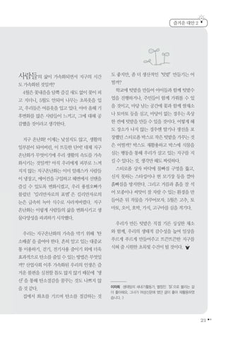 21
사람들의 삶이 가속화되면서 지구의 시간
도가속화된것일까?
4월은꽃내음을담뿍즐길새도없이꽃이피
고 지더니, 5월도 안되어 나무는 초록옷을 입
고, 우리들은 여름옷을 입고 있다. 아마 올해 기
후변화를 많은 사람들이 느끼고, 그에 대해 공
감했을것이라고생각한다.
지구 온난화! 이제는 낯설지도 않고, 생활의
일부분이 되어버린, 이 뜨듯한 단어! 대체 지구
온난화가 무엇이기에 우리 생활의 속도를 가속
화시키는 것일까? 아직 우리에게 피부로 느껴
지지 않는 지구온난화는 이미 알래스카 사람들
이냉장고,에어컨을 구입하고해변에서 선탠을
즐길 수 있도록 변화시켰고, 우리 용필오빠가
불렀던‘킬리만자로의 표범’은 킬리만자로의
눈은 급속히 녹아 식수로 사라져버렸다. 지구
온난화는 이렇게 사람들의 삶을 변화시키고 생
물다양성을파괴하기시작했다.
우리는 지구온난화의 가속을 막기 위해‘탄
소배출’을 줄여야 한다. 흔히 알고 있는 대중교
통 이용하기, 걷기, 전기사용 줄이기 외에 더욱
효과적으로탄소를줄일수있는방법은무엇일
까? 산업사회 이후 가속화된 우리의 인생은 즐
거운 불편을 실천할 틈도 많지 않기 때문에‘생
산’을 통해 탄소절감을 꿈꾸는 것도 나쁘지 않
을것같다.
집에서 화초를 기르며 탄소를 절감하는 것
도 좋지만, 좀 더 생산적인‘텃밭’만들기는 어
떨까?
학교에 텃밭을 만들어 아이들과 함께 텃밭수
업을 진행하거나, 주민들이 함께 가꿔볼 수 있
을 것이고, 마당 남는 공간에 꽃과 함께 쌈채소
나 토마토 등을 심고, 마당이 없는 경우는 옥상
한 켠에 텃밭을 만들 수 있을 것이다. 어떻게 해
도 장소가 나지 않는 경우엔 딸기나 생선을 포
장했던스티로폼박스로작은텃밭을가꾸는것
은 어떨까? 박스도 재활용하고 박스에 식물을
심는 행동을 통해 우리가 살고 있는 지구를 지
킬수있다는것.생각만해도짜릿하다.
스티로폼 상자 바닥에 물빠짐 구멍을 뚫고,
신지 못하는 스타킹이나 헌 모기장 등을 깔아
흙빠짐을 방지한다. 그리고 거름과 흙을 잘 석
어 모종이나 씨앗이 잘 자랄 수 있는 환경을 만
들어준 뒤 작물을 가꾸어보자. 5월은 고추, 토
마토,오이,호박,가지,고구마를심을적기다.
우리가 만든 텃밭은 직접 기른 싱싱한 채소
와 함께, 우리의 생태적 감수성을 높여 일상을
푸르게 푸르게 만들어주고 뜨끈뜨끈한 지구를
식혀줄시원한초록빛수건이될것이다.
즐거운 대안 2
이자희 생태팀의 새내기활동가, 별칭인‘칡’으로 불리는 걸
더 좋아해요. 그녀가 여성신문에 썼던 글이 좋아 재활용하였
습니다. :)
 