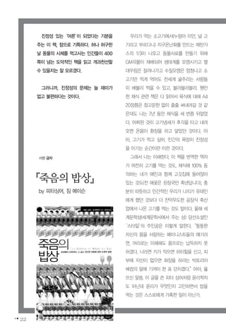 22
우리가 먹는 소고기에서(누렁아 미안, 널 고
기라고 부르다니) 지구온난화를 만드는 메탄가
스의 1/3이 나오고 동물사료를 만들기 위해
GM곡물이 재배되어 생태계를 오염시키고 열
대우림은 잘려나가고 수질오염은 엄청나고 소
고기만 적게 먹어도 전세계 굶주리는 사람들
이 배불리 먹을 수 있고, 블라블라블라. 웬만
한 채식 관련 책은 다 읽어서 육식에 대해 A4
20장쯤은 참고문헌 없이 줄줄 써내려갈 것 같
은데도 나는 7년 동안 채식을 세 번쯤 뒤엎었
다. 어찌된 것이 고기냄새가 후각을 타고 내려
오면 온몸이 환장을 하고 말았던 것이다. 아
아, 고기가 먹고 싶어. 인간의 욕망이 진정성
을 이기는 순간이란 이런 것이다.
그래서 나는 이해한다. 이 책을 번역한 역자
가 여전히 고기를 먹는 것도, 채식에 100% 동
의하는 내가 애인과 함께 고깃집에 들어앉아
있는 것도(전 애꿎은 된장국만 축낸답니다), 충
분히 따뜻하고 인간적인 우리가 나치가 유태인
에게 했던 것보다 더 잔악무도한 공장식 축산
업에서 나온 고기를 먹는 것도 말이다. 올해 세
계문학상(세계문학사에서 주는 상) 당선소설인
‘스타일’의 주인공은 이렇게 말한다.“뚱뚱한
자신의 몸을 사랑하는 페미니스트들의 얘기라
면, 머리로는 이해해도 몸으로는 납득하지 못
하겠다. 나라면 키가 작으면 하이힐을 신고, 피
부에 자신이 없으면 화장을 하라는 빅토리아
배컴의 말에 기꺼이 한 표 던지겠다.”아아, 옳
으신 말씀. 이 글을 쓴 피터 싱어처럼 윤리학자
도 아닌데 윤리가 무엇인지 고민하면서 밥을
먹는 것은 스스로에게 가혹한 일이 아닌가.
진정성 있는‘어른’이 되었다는 기분을
주는 이 책, 참으로 기특하다. 허나 허구한
날 동물의 시체를 먹고사는 인간들이 400
쪽이 넘는 도덕적인 책을 읽고 개과천선할
수 있을지는 잘 모르겠다.
그러니까, 진정성의 문제는 늘 재미가
없고 불편하다는 것이다.
『죽음의밥상』
by 피터싱어, 짐 메이슨
서평 금자
 