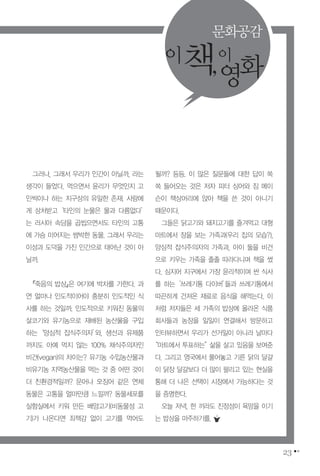 23
그러나, 그래서 우리가 인간이 아닐까, 라는
생각이 들었다. 먹으면서 윤리가 무엇인지 고
민씩이나 하는 지구상의 유일한 존재. 사람에
게 상처받고‘타인의 눈물은 물과 다름없다’
는 러시아 속담을 곱씹으면서도 타인의 고통
에 가슴 미어지는 쌈박한 동물. 그래서 우리는
이성과 도덕을 가진 인간으로 태어난 것이 아
닐까.
『죽음의 밥상』은 여기에 박차를 가한다. 과
연 얼마나 인도적이어야 충분히 인도적인 식
사를 하는 것일까. 인도적으로 키워진 동물의
살코기와 유기농으로 재배된 농산물을 구입
하는‘양심적 잡식주의자’와, 생선과 유제품
까지도 아예 먹지 않는 100% 채식주의자인
비건(vegan)의 차이는? 유기농 수입농산물과
비유기농 지역농산물을 먹는 것 중 어떤 것이
더 친환경적일까? 문어나 오징어 같은 연체
동물은 고통을 얼마만큼 느낄까? 동물세포를
실험실에서 키워 만든 배양고기(비동물성 고
기)가 나온다면 죄책감 없이 고기를 먹어도
될까? 등등. 이 많은 질문들에 대한 답이 쏙
쏙 들어오는 것은 저자 피터 싱어와 짐 메이
슨이 책상머리에 앉아 책을 쓴 것이 아니기
때문이다.
그들은 닭고기와 돼지고기를 즐겨먹고 대형
마트에서 장을 보는 가족과(우리 집의 모습?),
양심적 잡식주의자의 가족과, 아이 둘을 비건
으로 키우는 가족을 졸졸 따라다니며 책을 썼
다. 심지어 지구에서 가장 윤리적이며 싼 식사
를 하는‘쓰레기통 다이버’들과 쓰레기통에서
따끈하게 건져온 재료로 음식을 해먹는다. 이
처럼 저자들은 세 가족의 밥상에 올라온 식품
회사들과 농장을 일일이 연결해서 방문하고
인터뷰하면서 우리가 선거일이 아니라 날마다
“마트에서 투표하는”삶을 살고 있음을 보여준
다. 그리고 영국에서 풀어놓고 기른 닭의 달걀
이 닭장 달걀보다 더 많이 팔리고 있는 현실을
통해 더 나은 선택이 시장에서 가능하다는 것
을 증명한다.
오늘 저녁, 한 끼라도 진정성이 욕망을 이기
는 밥상을 마주하기를.
이책,이
영화
문화공감
 