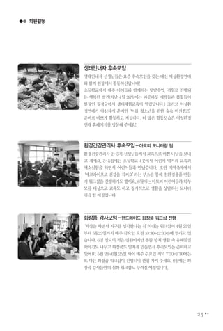 25
생태안내자 후속모임
생태안내자 선생님들은 요즘 후속모임을 갖는 대신 여성환경연대
와함께현장에서활동하신답니다!
초등학교에서 매주 아이들과 함께하는 텃밭수업, 격월로 진행되
는 행복한 발견(지난 4월 26일에는 파릇파릇 새싹들과 봄꽃들이
한창인 창경궁에서 생태체험교육이 열렸답니다.) 그리고 여성환
경연대가 야심차게 준비한‘여름 청소년을 위한 숲속 비전캠프’
준비로 바쁘게 활동하고 계십니다. 더 많은 활동모습은 여성환경
연대홈페이지를방문해주세요!
회원활동
환경건강관리사 후속모임-아토피 모니터링 팀
환경건강관리사2∙3기선생님들께서교육으로바쁜나날을보내
고 계세요. 3~5월에는 초등학교 4곳에서 어린이 먹거리 교육과
색소실험을 하면서 어린이들과 만났습니다. 또한 지역축제에서
‘에코라이프로 건강을 지켜요’라는 부스를 통해 친환경용품 만들
기워크샵을진행하기도했어요.6월에는아토피어린이들과학부
모를 대상으로 교육도 하고 정기적으로 생활을 상담하는 모니터
링을할예정입니다.
화장품 강사모임-핸드메이드 화장품 워크샵 진행
‘화장을 하면서 지구를 생각한다는 것’이라는 워크샵이 4월 25일
부터 5월23일까지 매주 금요일 오전 10:30-12:30분에 열리고 있
습니다. 6명 정도의 적은 인원이지만 똘똘 뭉쳐 생활 속 유해물질
이야기도 나누고 화장품도 알차게 만들면서 후속모임을 준비하고
있어요. 5월 28~6월 25일 사이 매주 수요일 저녁 7:30-9:30에는
또 다른 화장품 워크샵이 진행되니 관심 가져 주세요! 6월에는 화
장품강사들만의심화워크샵도꾸려질예정입니다.
 