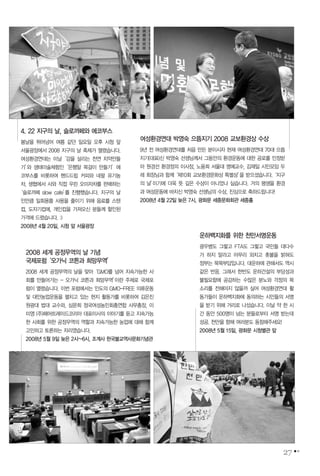 2008 세계 공정무역의 날 기념
국제포럼‘오가닉 코튼과 희망무역’
2008 세계 공정무역의 날을 맞아‘GMO를 넘어 지속가능한 사
회를 만들어가는 - 오가닉 코튼과 희망무역’이란 주제로 국제포
럼이 열렸습니다. 이번 포럼에서는 인도의 GMO-FREE 의류운동
및 대안농업운동을 펼치고 있는 현지 활동가를 비롯하여 김은진
원광대 법대 교수와, 심문희 정국여성농민회총연합 사무총장, 이
미영 (주)페어트레이드코리아 대표이사의 이야기를 듣고 지속가능
한 사회를 위한 공정무역의 역할과 지속가능한 농업에 대해 함께
고민하고 토론하는 자리였습니다.
2008년 5월 9일 늦은 2시~6시, 조계사 한국불교역사문화기념관
27
여성환경연대 박영숙 으뜸지기 2008 교보환경상 수상
9년 전 여성환경연대를 처음 만든 분이시자 현재 여성환경연대 70대 으뜸
지기(대표)신 박영숙 선생님께서 그동안의 환경운동에 대한 공로를 인정받
아 원경선 환경정의 이사장, 노융희 서울대 명예교수, 김재일 시민모임 두
레 회장님과 함께‘제10회 교보환경문화상 특별상’을 받으셨습니다.‘지구
의 날’이기에 더욱 뜻 깊은 수상이 아니었나 싶습니다. 거의 평생을 환경
과 여성운동에 바치신 박영숙 선생님의 수상, 진심으로 축하드립니다!
2008년 4월 22일 늦은 7시, 광화문 세종문화회관 세종홀
4. 22 지구의 날, 슬로까페와 에코부스
봄날을 뛰어넘어 여름 같던 일요일 오후 시청 앞
서울광장에서 2008 지구의 날 축제가 열렸습니다.
여성환경연대는 이날‘강을 살리는 천연 치약만들
기’와 생태미술체험인‘은행알 목걸이 만들기’에
코부스를 비롯하여 핸드드립 커피와 네팔 유기농
차, 생협에서 사와 직접 우린 오미자차를 판매하는
‘슬로까페 slow cafe’를 진행했습니다. 지구의 날
인만큼 일회용품 사용을 줄이기 위해 음료를 스텐
컵, 도자기컵에, 개인컵을 가져오신 분들께 할인된
가격에 드렸습니다. :)
2008년 4월 20일, 시청 앞 서울광장
운하백지화를 위한 천만서명운동
광우병도 그렇고 FTA도 그렇고 국민들 대다수
가 하지 말라고 아무리 외치고 촛불을 밝혀도
정부는 묵묵부답입니다. 대운하에 관해서도 역시
같은 반응. 그래서 한반도 운하건설의 부당성과
불필요함에 공감하는 수많은 분노와 걱정의 목
소리를 전해야지 않을까 싶어 여성환경연대 활
동가들이 운하백지화에 동의하는 시민들의 서명
을 받기 위해 거리로 나섰습니다. 이날 약 한 시
간 동안 500명이 넘는 분들로부터 서명 받는데
성공. 천만을 향해 여러분도 동참해주세요!
2008년 5월 15일, 광화문 시청별관 앞
 