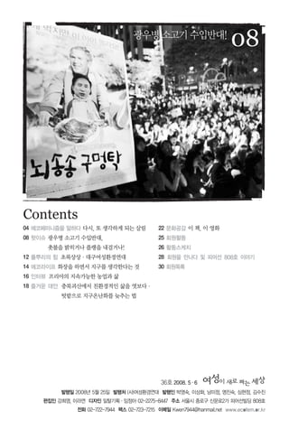 36호 2008. 5∙6
발행일 2008년 5월 25일 발행처 (사)여성환경연대 발행인 박영숙, 이상화, 남미정, 명진숙, 심현정, 김수진
편집인 강희영, 이라연 디자인 일탈기획∙임정아 02-2275-8447 주소 서울시 종로구 신문로2가 피어선빌딩 808호
전화 02-722-7944 팩스 02-723-7215 이메일 Kwen7944@hanmail.net www.ecofem.or.kr
08
Contents
광우병소고기수입반대!
04 에코페미니즘을 말하다 다시, 또 생각하게 되는 살림
08 핫이슈 광우병 소고기 수입반대,
촛불을 밝히거나 플랭을 내걸거나!
12 풀뿌리의 힘 초록상상∙대구여성환경연대
14 에코라이프 화장을 하면서 지구를 생각한다는 것
16 인터뷰 프리야의 지속가능한 농업과 삶
18 즐거운 대안 충북괴산에서 친환경적인 삶을 엿보다∙
텃밭으로 지구온난화를 늦추는 법
22 문화공감 이 책, 이 영화
25 회원활동
26 활동스케치
28 회원을 만나다 및 피어선 808호 이야기
30 회원목록
 