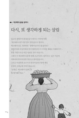 4
에코페미니즘을 말하다
인도의생태주의환경운동가반다나시바에의해
‘에코페미니즘’이란말이생겨났다고합니다.
에코페미니즘.직역하면‘생태여성주의’쯤될까요?
생태주의와여성주의의뜻이함께담긴이주의를제대로이해하기가
보통사람으로선여간어려운것이아닙니다.
그래서이에코페미니즘에대해조금이라도쉽게알고싶은마음에
이화여대한국여성연구원으로찾아갔습니다.
그리고여성학과교수이자한국여성연구원에계신
김정희선생님께부탁드렸습니다.
“선생님, 에코페미니즘에 대
해얘기해주세요~”
다시,또생각하게되는살림
 