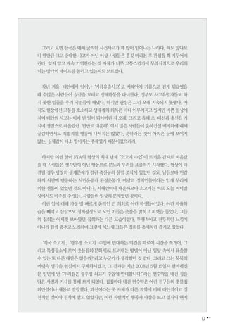 9
그러고보면한국은매해굵직한사건사고가꽤많이일어나는나라다.하도많다보
니웬만큼크고중대한사고가아닌이상사람들은흘깃바라본후관심을휙거두어버
린다. 잊지 않고 계속 기억한다는 것 자체가 너무 고통스럽기에 무의식적으로 우리의
뇌는망각의테이프를돌리고있는지도모르겠다.
작년 겨울, 태안에서 일어난‘기름유출사고’로 서해안이 기름으로 검게 뒤덮였을
때 수많은 사람들이 성금을 보태고 방제활동을 다녀왔다. 정부도 사고유발자들도 하
지 못한 일들을 우리 국민들이 해냈다. 하지만 관심은 그리 오래 지속되지 못했다. 아
직도현장에선고통을호소하고생태계의회복은더디이루어지고있지만바쁜일상에
치여태안의사고는이미먼일이되어버린지오래.그리고올해초,대선과총선을거
치며쟁점으로떠올랐던‘한반도대운하’역시많은사람들이운하건설백지화에대해
공감하면서도 직접적인 행동에 나서지는 않았다. 운하라는 것이 아직은 눈에 보이지
않는,실체감이다소떨어지는주제였기때문이었으리라.
하지만 이번 한미 FTA의 협상의 최대 난제‘소고기 수입’이 뜨거운 감자로 떠올랐
을 때 사람들은 생각만이 아닌 행동으로 분노와 우려를 표출하기 시작했다. 협상이 타
결될 경우 당장의 생계문제가 걸린 축산농의 물밑 조작이 있었던 것도, 남들보다 민감
하게 사안에 반응하는 시민운동가 환경운동가, 야당의 정치인들이라는 일개 무리에
의한 선동이 있었던 것도 아니다. 서해안이나 대운하보다 소고기는 바로 오늘 저녁밥
상에서도마주칠수있는,사람들의일상의문제였던것이다.
이번 일에 대해 가장 발 빠르게 움직인 건 의외로 어린 학생들이었다. 야간 자율학
습을 빼먹고 삼삼오오 청계광장으로 모인 이들은 촛불을 밝히고 피켓을 들었다. 그들
의 집회는 이제껏 보아왔던 집회와는 다른 모습이었다. 투쟁적이고 전투적인 느낌이
아니라함께춤추고노래하며그렇게어느새그들은집회를축제처럼즐기고있었다.
‘미국 소고기’,‘광우병 소고기’수입에 반대하는 의견을 따로이 시간을 쪼개어, 그
리고 특정장소에 모여 촛불집회(문화제)로 드러내는 방법이 아닌 일상 속에서 표출할
수있는또다른대안은없을까?라고누군가가생각했던것같다.그리고그는묵묵히
머릿속 생각을 현실에서 구체화시켰고, 그 결과를 지난 2008년 5월 15일자 한겨레신
문 일면에 난“우리집은 광우병 쇠고기 수입에 반대합니다!”라는 현수막을 내건 집을
담은 사진과 기사를 통해 보게 되었다. 집집마다 내건 현수막은 어린 친구들의 촛불집
회만큼이나 새롭고 발랄했다. 과천이라는 곳 자체가 다른 지역에 비해 대안적이고 실
천적인 것이야 진작에 알고 있었지만, 이런 자발적인 행동과 파장을 보고 있자니 왠지
 