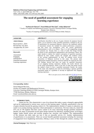 Bulletin of Electrical Engineering and Informatics
Vol. 9, No. 2, April 2020, pp. 722~728
ISSN: 2302-9285, DOI: 10.11591/eei.v9i2.2083  722
Journal homepage: http://beei.org
The need of gamified assessment for engaging
learning experience
Norhusyairi Hawari1
, Nurul Hidayah Mat Zain2
, Aslina Baharum3
1,2
Faculty of Computer and Mathematical Sciences, Universiti Teknologi MARA Cawangan Melaka,
Kampus Jasin, Malaysia
3
Faculty of Computing and Informatics, Universiti Malaysia Sabah, Malaysia
Article Info ABSTRACT
Article history:
Received Oct 1, 2019
Revised Nov 30, 2019
Accepted Dec 28, 2019
Gamification described as the use of game elements for purposes beyond
games. As an extension of that, gamified assessment is defined as the use
of gamification for assessment purposes. However, the traditional method
of assessment remains the standard for student performance assessment,
and this raises two assumptions. First, the current gamification
implementation is still in its infancy. Thus, it is still unappealing enough
for practical use. Second, there is a lack of study that brings forward
the desire to have gamification implemented in the assessment. Hence, this
study intends to explore the student’s perception of gamified assessment
followed by their verdict, acquire the strength and weakness points
of the existing implementation. In total, 86 students across several
universities in Malaysia involved in this study. The present study
implemented standard descriptive statistical methods for analyzing the data.
The findings showed that there are needs for gamified assessment
for an engaging learning experience. Besides, the results showed one
of the earlier presumptions, which is the lack of study that points toward
the student’s desire to have a gamified assessment. Keenly, the results
of the study will emphasize the need for developing a rigorous gamified
assessment model as a guideline to develop an application that engaging
learning experience.
Keywords:
Assessment
Engaging
Gamification
Gamified assessment
Learning experience
This is an open access article under the CC BY-SA license.
Corresponding Author:
Nurul Hidayah Mat Zain,
Faculty of Computer and Mathematical Sciences,
Universiti Teknologi MARA (UiTM) Cawangan Melaka, Kampus Jasin,
77300 Merlimau, Melaka, Malaysia.
Email: nurulmz@fskm.uitm.edu.my
1. INTRODUCTION
Games are fun. This characteristic is one of an element that makes a game voluntarily approachable
and can be implemented in various ways, such as in the learning aspect. Typically, gamification is the use
of game elements beyond the gaming context [1]. The implementation element of a game in education can
result in an exciting learning experience where participation is autonomous. Previous study [2], stated that
97% out of 149 students find their course content to be more interesting through gamified simulation.
Besides, the study [3] presented several game design elements for education, including points, level/stages,
badges, leader boards, prizes and rewards, progress bar, storyline, and feedback. The implementation
of this element into daily tasks can turn it into an enjoyable activity [1]. Another implementation
of gamification is in assessments. There are several benefits gamified assessment including the increment
of engagement level, heightening motivation, offering a sense of flow through the content, creating a fun
 