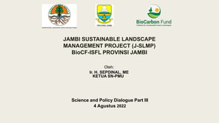 Science and Policy Dialogue Part III
4 Agustus 2022
JAMBI SUSTAINABLE LANDSCAPE
MANAGEMENT PROJECT (J-SLMP)
BioCF-ISFL PROVINSI JAMBI
Oleh:
Ir. H. SEPDINAL, ME
KETUA SN-PMU
 