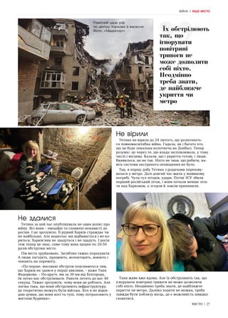 МІСТО | 27
Не здалися
Тетяна за цей час опублікувала не один допис про
війну. Всі вони – емоційні та сповнені ненависті до
росіян. І це зрозуміло. Її рідний Харків страждає чи
не найбільше. Але водночас він відбивається і не ко-
риться. Харків’яни не здадуться і не здадуть. І росія
теж тепер це знає, саме тому вона щодня по 20-50
разів обстрілює місто.
Пів міста зруйновано. Загиблих тяжко порахувати.
А люди лагодять, працюють, волонтерять, воюють і
чекають на перемогу.
«По-перше, масовані обстріли пояснюються тим,
що Харків не здався у перші хвилини, – каже Таня
Федоркова. – По-друге, ми за 30 км від Білгорода,
їм легко нас обстрілювати. Ракети летять до нас 40
секунд. Тяжко зрозуміти, чому вони це роблять. Але
логіка така, що вони обстрілюють інфраструктуру,
де теоретично можуть бути війська. Хоч я не відки-
даю думки, що вони косі та тупі, тому потрапляють у
житлові будинки».
Не вірили
Тетяна не вірила до 24 лютого, що розпочнеть-
ся повномасштабна війна. Гадала, як і багато хто,
що це буде локальна колотнеча на Донбасі. Тепер
розуміє: це через те, що влада заспокоювала, у тому
числі і місцева. Казали, що і укриття готові, і люди.
Виявилося, це не так. Ніхто не знав, що робити, на-
віть системи екстреного оповіщення не було.
Так, в першу добу Тетяна з родичами перехову-
валася у метро. Далі довгий час жила у маминому
погребі. Чула гул літаків, удари. Потім ЗСУ збили
перший російський літак, і вони почали менше літа-
ти над Харковом, а згодом й зовсім припинили.
Таня живе вже вдома. Але їх обстрілюють так, що
ігнорувати повітряні тривоги не може дозволити
собі ніхто. Неодмінно треба знати, де найближче
укриття чи метро. Далеко ходити не можна, треба
завжди бути поблизу місць, де є можливість швидко
сховатися.
Їх обстрілюють
так, що
ігнорувати
повітряні
тривоги не
може дозволити
собі ніхто.
Неодмінно
треба знати,
де найближче
укриття чи
метро
ВІЙНА | ІНШЕ МІСТО
Ракетний удар рф
по центру Харкова 6 вересня
Фото: «Медіапорт»
 