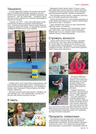 МІСТО | 35
ЖИТТЯ | ДОПОМОГА
Танцюють
11-річна франківка Альбіна Кулакова дуже надих-
нулась різними благодійними справами, які діти
роблять для підтримки армії. Дівчинка вирішила теж
допомогти – тим, що чудово вміє, – танцювати. Вона
вже шість років займається сучасною хореографією і
має багато нагород.
«Танцюю для ЗСУ» – саме таку доброчинну акцію
влаштувала Альбіна в середмісті Івано-Франків-
ська – посеред Стометрівки. Понад годину дівчинка
танцювала майже без упину. За перший раз вдалося
назбирати близько п’яти тисяч гривень.
Альбіна каже, що й надалі буде продовжувати свій
благодійний танцювальний проєкт. Танцюватиме в
різних локаціях Івано-Франківська. Хоче назбирати
велику суму і передати її Сергію Притулі, бо йому
довіряє найбільше.
Дівчинка налаштована дуже рішуче. Говорить, що
має важливу ціль, тож танцюватиме, допоки її не
досягне або допоки дозволить погода.
В’яжуть
Франківці Євгенії Артиш лише 11 років, а вона
вже добре вміє в’язати іграшки в техніці амігурумі.
Гачкувати Євгенію навчала мама. Потім дівчинка
вдосконалювала навички, дивлячись відеоуроки.
Свої іграшки Євгенія продає, а виручені гроші від-
дає на потреби українських військових.
Також вона бере участь у благодійних ярмарках та
в’яже жовто-сині обереги для солдатів. Вояки навіть
надіслали їй відео з подякою.
Зараз дівчинка має далеко не одне замовлення,
причому навіть з-за кордону.
Прообразами забавок стали Зеленський, Залуж-
ний, Арестович, а ще Євгенія в’яже Паляничку,
Байрактара і ось-ось створить нового персонажа –
червоно-чорного Зайця-Бандерівця.
Стрижуть волосся
Заради армії 8-річна Уляна Ляшенко, уроджен-
ка Луганська, яка зараз живе на Франківщині,
не тільки обрізала і продала своє волосся, а ще
й пожертвувала заощадження, за які планувала
придбати ноутбук. Це було її самостійне рішення,
яким Уляна дуже пишається.
Загалом Улянці вда-
лося зібрати 10 тисяч
гривень, які її мама вже
перерахувала на потре-
би армії. Окрім того,
військовим передали і
вірша, який написала
дівчинка.
Софійка Донскова з
Рогатина теж підстригла
свої коси, щоб виручені
кошти – 2000 гривень
– так само передати на
потреби українських
воїнів. Дівчинка обрізала
майже пів метра золоти-
стих локонів. Побачила
таку ідею три роки тому.
Але тоді її волосся було ще надто коротким, тож Со-
фійка взялась ростити косу. Тепер, коли спостерігає
за дивовижними подвигами наших ЗСУ, вирішила,
що пора втілювати задумане.
Продають смаколики
Коломийські школярі Христина і Олексій Сама-
нови продають домашню випічку для допомоги
українським захисникам. До благодійного продажу
залучена вся сім‘я: тато забезпечує продуктами,
мама відповідає за асортимент і випікання смаколи-
 