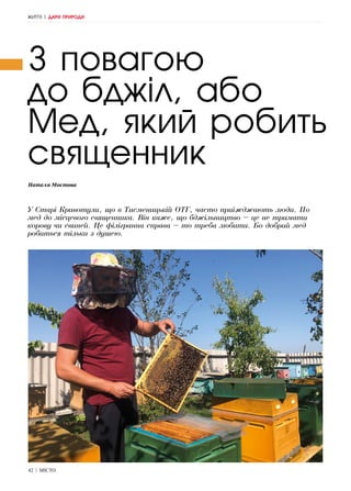 42 | МІСТО
Наталя Мостова
З повагою
до бджіл, або
Мед, який робить
священник
У Старі Кривотули, що в Тисменицькій ОТГ, часто приїжджають люди. По
мед до місцевого священника. Він каже, що бджільництво – це не тримати
корову чи свиней. Це філігранна справа – то треба любити. Бо добрий мед
робиться тільки з душею.
ЖИТТЯ | ДАРИ ПРИРОДИ
 