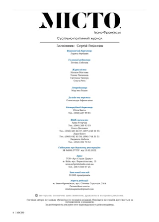 6 | МІСТО
6 | МІСТО
матеріали, позначені цим символом, друкуються на правах реклами.
Суспільно-політичний журнал
Засновник: Сергій Романюк
Погляди авторів не завжди збігаються із позицією редакції. Передрук матеріалів допускається за
погодженням з редакцією.
За достовірність реклами несе відповідальність рекламодавець.
Івано-Франківськ
Виконавчий директор:
Лариса Фреїшин
Головний редактор:
Тетяна Соболик
Журналісти:
Наталя Мостова
Уляна Пилипець
Світлана Тимчук
Ольга Рега
Літредактор:
Мар’яна Бодак
Дизайн та верстка:
Олександра Афанасьєва
Комерційний директор:
Юлія Кміта
Тел.: (050) 237 99 81
Відділ реклами:
Анна Угорчак
Тел.: (066) 389 93 19
Ольга Мельник
Тел.: (050) 433 04 37; (097) 240 51 55
Лідія Когут
Тел.: (066) 642 65 58; (096) 744 31 51
Людмила Небола
Тел.: (050) 202 70 52
Свідоцтво про державну реєстрацію:
ІФ №608-377ПР від 15.02.2022
Друк:
ТОВ «Арт Студія Друку»
м. Київ, вул. Бориспільська, 15
www.artprintstudio.com.ua
тел.: (067) 460 07 25
Загальний наклад:
10 000 примірників
Адреса редакції:
м. Івано-Франківськ, вул. Січових Стрільців, 24-А
Редакційна пошта:
mistomagazine@gmail.com
 
