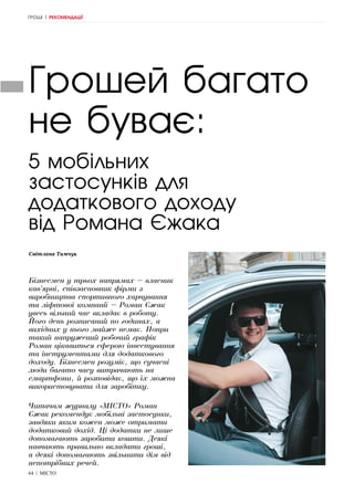 64 | МІСТО
ГРОШІ | РЕКОМЕНДАЦІЇ
Світлана Тимчук
Грошей багато
не буває:
Бізнесмен у трьох напрямах – власник
кав’ярні, співзасновник фірми з
виробництва спортивного харчування
та ліфтової компанії – Роман Єжак
увесь вільний час вкладає в роботу.
Його день розписаний по годинах, а
вихідних у нього майже немає. Попри
такий напружений робочий графік
Роман цікавиться сферою інвестування
та інструментами для додаткового
доходу. Бізнесмен розуміє, що сучасні
люди багато часу витрачають на
смартфони, й розповідає, що їх можна
використовувати для заробітку.
Читачам журналу «МІСТО» Роман
Єжак рекомендує мобільні застосунки,
завдяки яким кожен може отримати
додатковий дохід. Ці додатки не лише
допомагають заробити кошти. Деякі
навчають правильно вкладати гроші,
а деякі допомагають звільнити дім від
непотрібних речей.
5 мобільних
застосунків для
додаткового доходу
від Романа Єжака
 
