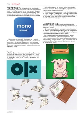 66 | МІСТО
Monoinvest. Це додаток від monobank,
присвячений торгівлі акціями найглобальніших ком-
паній у світі. Тут можна легко торгувати й відкрити
брокерський рахунок. У цьому додатку Роман виді-
ляє виведення коштів – легко й без комісії. Також
відзначає високий рівень роботи відділу підтримки.
«Монобанк не має своїх відділень і не утримує
їх, а ці кошти вкладає в роботу людей, – розповідає
бізнесмен. – Ці фахівці займаються віртуальним
продуктом, який в результаті дуже якісно працює.
Саме тому в цьому застосунку майже ніколи немає
технічних збоїв».
OLX. Роман Єжак переконаний, що багато хто
недооцінює цей додаток, але насправді він є хоро-
шим інструментом для заробітку. Саме з ним мож-
на заробляти гроші та ще й очистити свій дім від
непотребу.
Однією з переваг є те, що для цього непотрібно
навичок як таких. Лише якісні фото, хороший опис
товару і ціна – нижча ринкової.
«Головним є подання товару і розуміння, що люди-
на купує очима, – каже Роман. – Також при продажу
товарів потрібно бути обережним, щоб не натрапити
на шахраїв. Адже зараз є багато недобросовісних
людей, які роблять все дуже вміло».
Скарбничка. Роман рекомендує цей
додаток, адже тут нічого не треба робити й попри це
заробляти гроші.
«Це така свинка. Суть у тому, що з кожної транзак-
ції певний відсоток перераховується у цю скарбницю,
– пояснює бізнесмен. – Воно і дрібні гроші забирає, а
з часом назбирується нічогенька сума».
Для отримання доходу в цьому додатку жодні
навички не потрібні. Також немає ризиків, але
успіх – гарантований. Хоч додаток призначений для
накопичення грошей, Роман Єжак наголошує, що це
також заробіток. Адже кожен відкладений долар –
це зароблений долар.
ГРОШІ | РЕКОМЕНДАЦІЇ
 