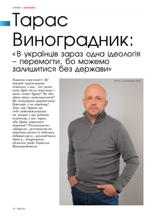 74 | МІСТО
Тарас
Виноградник:
«В українців зараз одна ідеологія
– перемогти, бо можемо
залишитися без держави»
Україна переможе! Це
тверде переконання
кожного з нас. Але якою
вона буде після перемоги і
якою може бути? Чи дає
війна вікно можливостей?
Як повернути українських
біженців з-за кордону?
Хто має брати на
себе відповідальність
на місцях і що робити
кожному з нас зараз,
аби бути корисним
державі? Розмовляємо,
міркуємо, розставляємо
акценти разом із відомим
підприємцем, громадським
діячем, депутатом
обласної ради Тарасом
Виноградником.
СПРАВИ | АКТУАЛЬНО
Фото: Олександр Зуєв
 