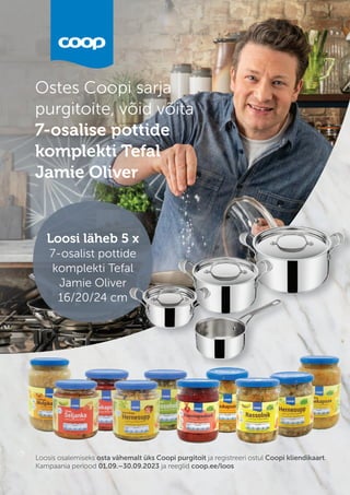 Loosis osalemiseks osta vähemalt üks Coopi purgitoit ja registreeri ostul Coopi kliendikaart.
Kampaania periood 01.09.–30.09.2023 ja reeglid coop.ee/loos
Ostes Coopi sarja
purgitoite, võid võita
7-osalise pottide
komplekti Tefal
Jamie Oliver
Jamie Oliver
Loosi läheb 5 x
7-osalist pottide
komplekti Tefal
Jamie Oliver
16/20/24 cm
Loosi läheb 5 x
7-osalist pottide
komplekti Tefal
Jamie Oliver
16/20/24 cm
Loosi läheb 5 x
7-osalist pottide
7-osalist pottide
komplekti Tefal
Jamie Oliver
16/20/24 cm
 