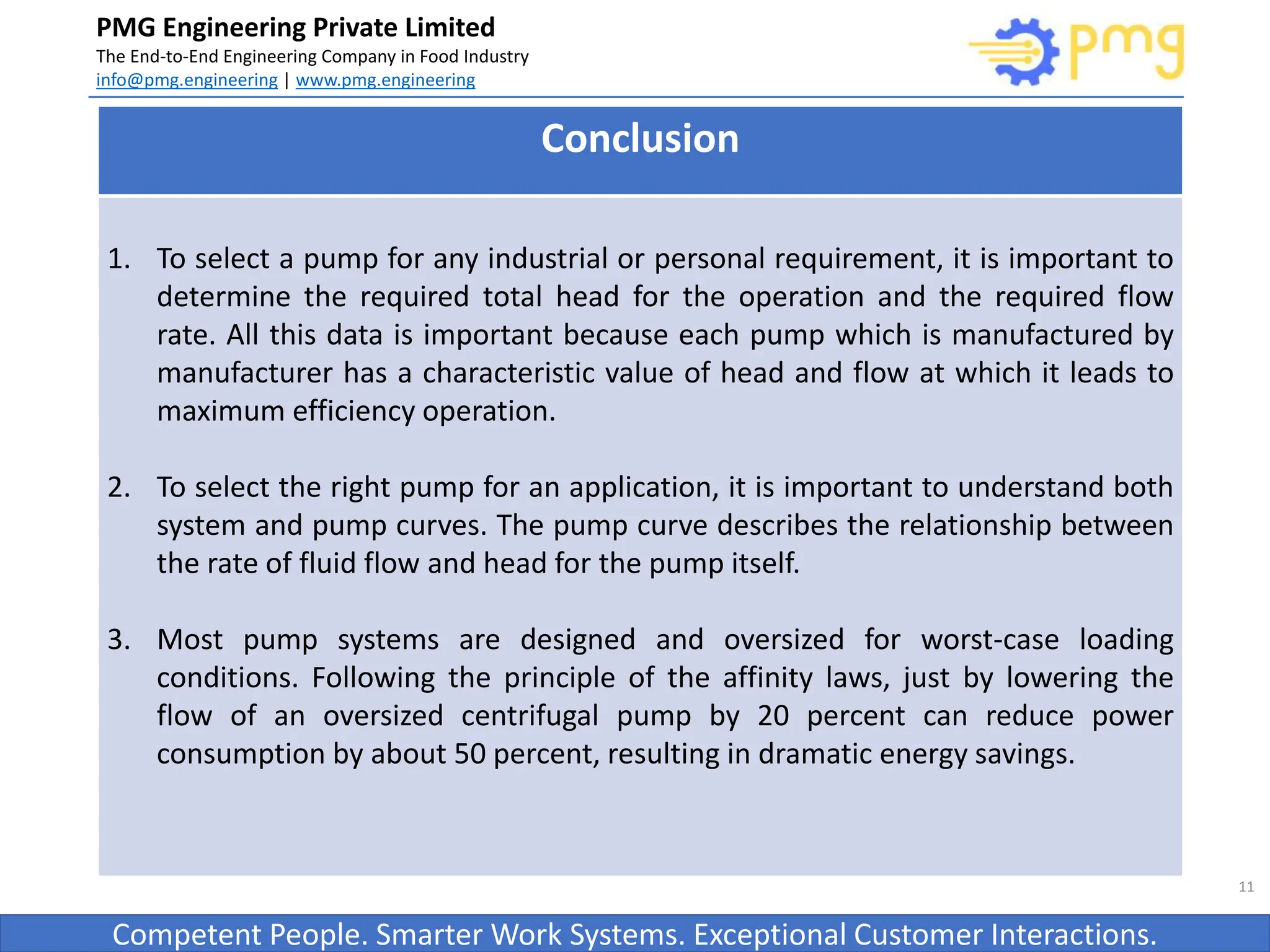 Build World Class Food factories
PMG Engineering Private Limited
The End-to-End Engineering Company in Food Industry
info@pmg.engineering | www.pmg.engineering
Competent People. Smarter Work Systems. Exceptional Customer Interactions.
11
Conclusion
1. To select a pump for any industrial or personal requirement, it is important to
determine the required total head for the operation and the required flow
rate. All this data is important because each pump which is manufactured by
manufacturer has a characteristic value of head and flow at which it leads to
maximum efficiency operation.
2. To select the right pump for an application, it is important to understand both
system and pump curves. The pump curve describes the relationship between
the rate of fluid flow and head for the pump itself.
3. Most pump systems are designed and oversized for worst-case loading
conditions. Following the principle of the affinity laws, just by lowering the
flow of an oversized centrifugal pump by 20 percent can reduce power
consumption by about 50 percent, resulting in dramatic energy savings.
 