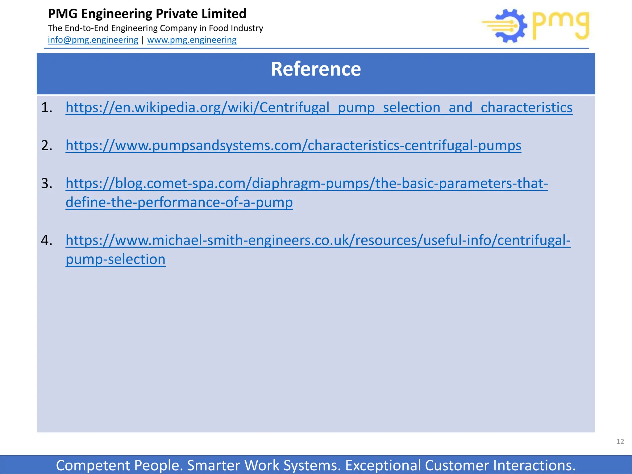Build World Class Food factories
PMG Engineering Private Limited
The End-to-End Engineering Company in Food Industry
info@pmg.engineering | www.pmg.engineering
Competent People. Smarter Work Systems. Exceptional Customer Interactions.
12
Reference
1. https://en.wikipedia.org/wiki/Centrifugal_pump_selection_and_characteristics
2. https://www.pumpsandsystems.com/characteristics-centrifugal-pumps
3. https://blog.comet-spa.com/diaphragm-pumps/the-basic-parameters-that-
define-the-performance-of-a-pump
4. https://www.michael-smith-engineers.co.uk/resources/useful-info/centrifugal-
pump-selection
 