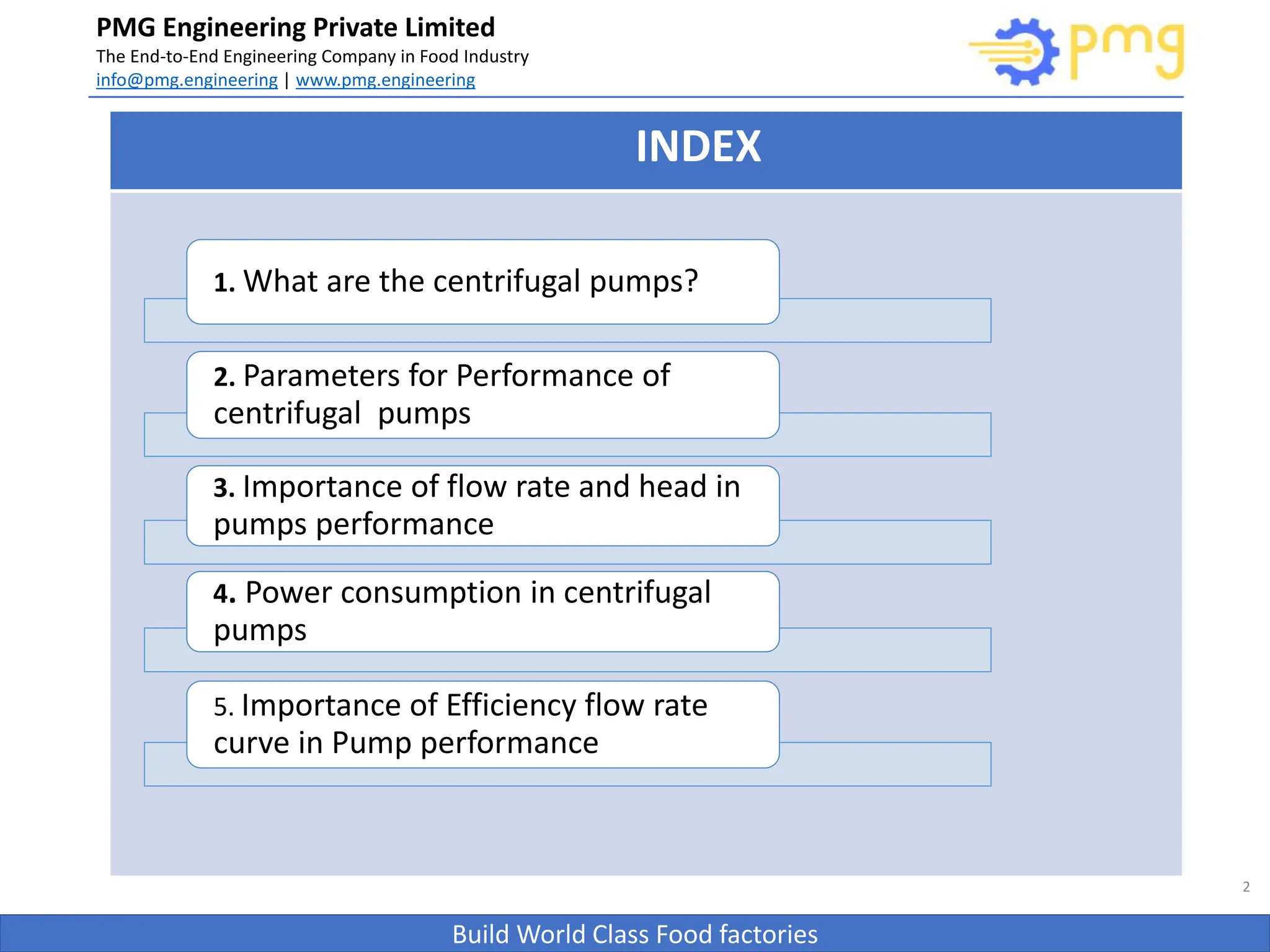 Build World Class Food factories
PMG Engineering Private Limited
The End-to-End Engineering Company in Food Industry
info@pmg.engineering | www.pmg.engineering
2
INDEX
1. What are the centrifugal pumps?
2. Parameters for Performance of
centrifugal pumps
3. Importance of flow rate and head in
pumps performance
4. Power consumption in centrifugal
pumps
5. Importance of Efficiency flow rate
curve in Pump performance
 