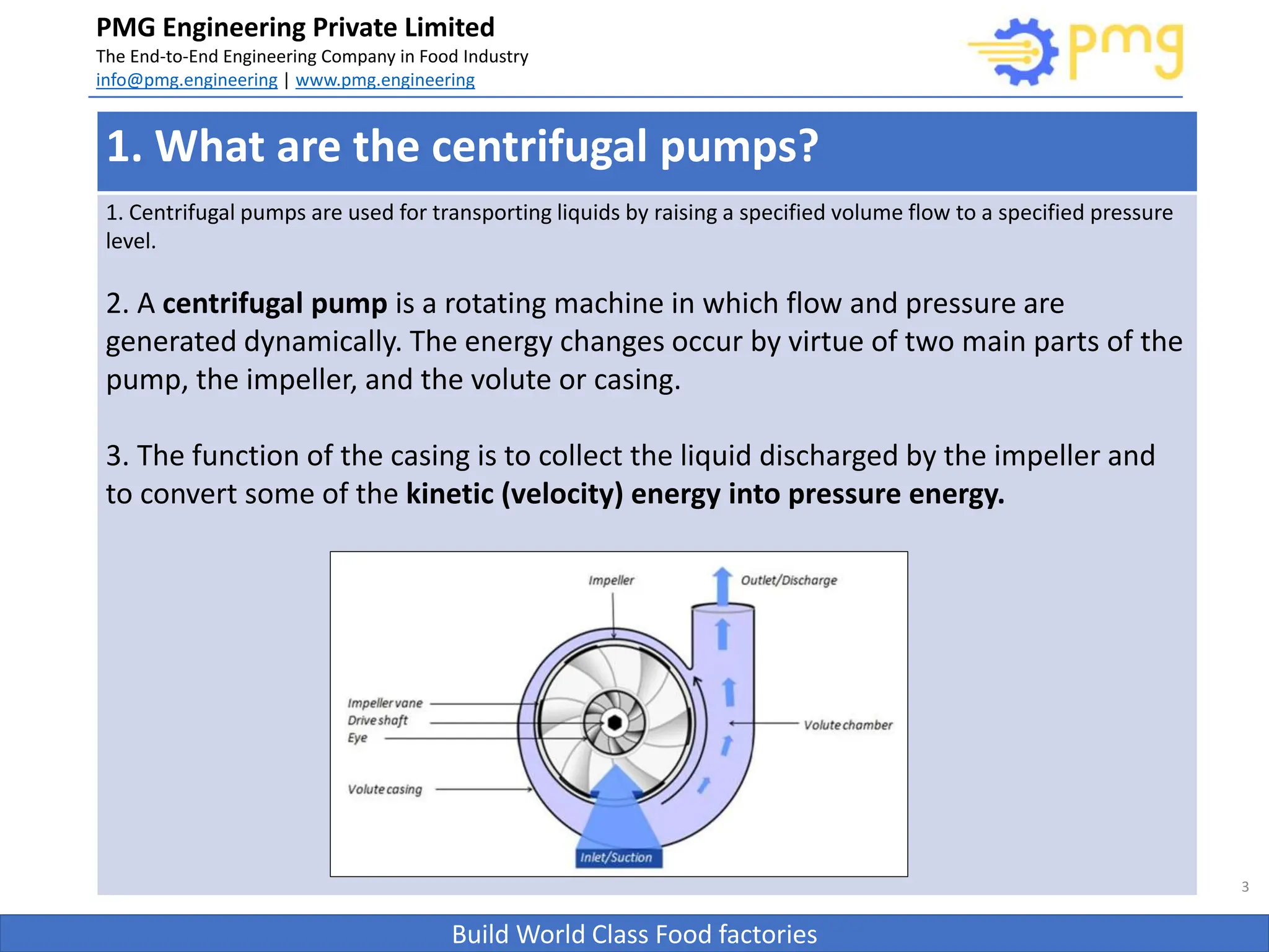 Build World Class Food factories
PMG Engineering Private Limited
The End-to-End Engineering Company in Food Industry
info@pmg.engineering | www.pmg.engineering
3
1. What are the centrifugal pumps?
1. Centrifugal pumps are used for transporting liquids by raising a specified volume flow to a specified pressure
level.
2. A centrifugal pump is a rotating machine in which flow and pressure are
generated dynamically. The energy changes occur by virtue of two main parts of the
pump, the impeller, and the volute or casing.
3. The function of the casing is to collect the liquid discharged by the impeller and
to convert some of the kinetic (velocity) energy into pressure energy.
 