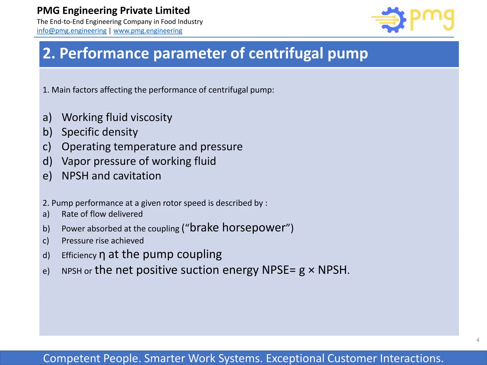 Build World Class Food factories
PMG Engineering Private Limited
The End-to-End Engineering Company in Food Industry
info@pmg.engineering | www.pmg.engineering
Competent People. Smarter Work Systems. Exceptional Customer Interactions.
4
2. Performance parameter of centrifugal pump
1. Main factors affecting the performance of centrifugal pump:
a) Working fluid viscosity
b) Specific density
c) Operating temperature and pressure
d) Vapor pressure of working fluid
e) NPSH and cavitation
2. Pump performance at a given rotor speed is described by :
a) Rate of flow delivered
b) Power absorbed at the coupling (“brake horsepower”)
c) Pressure rise achieved
d) Efficiency η at the pump coupling
e) NPSH or the net positive suction energy NPSE= g × NPSH.
 