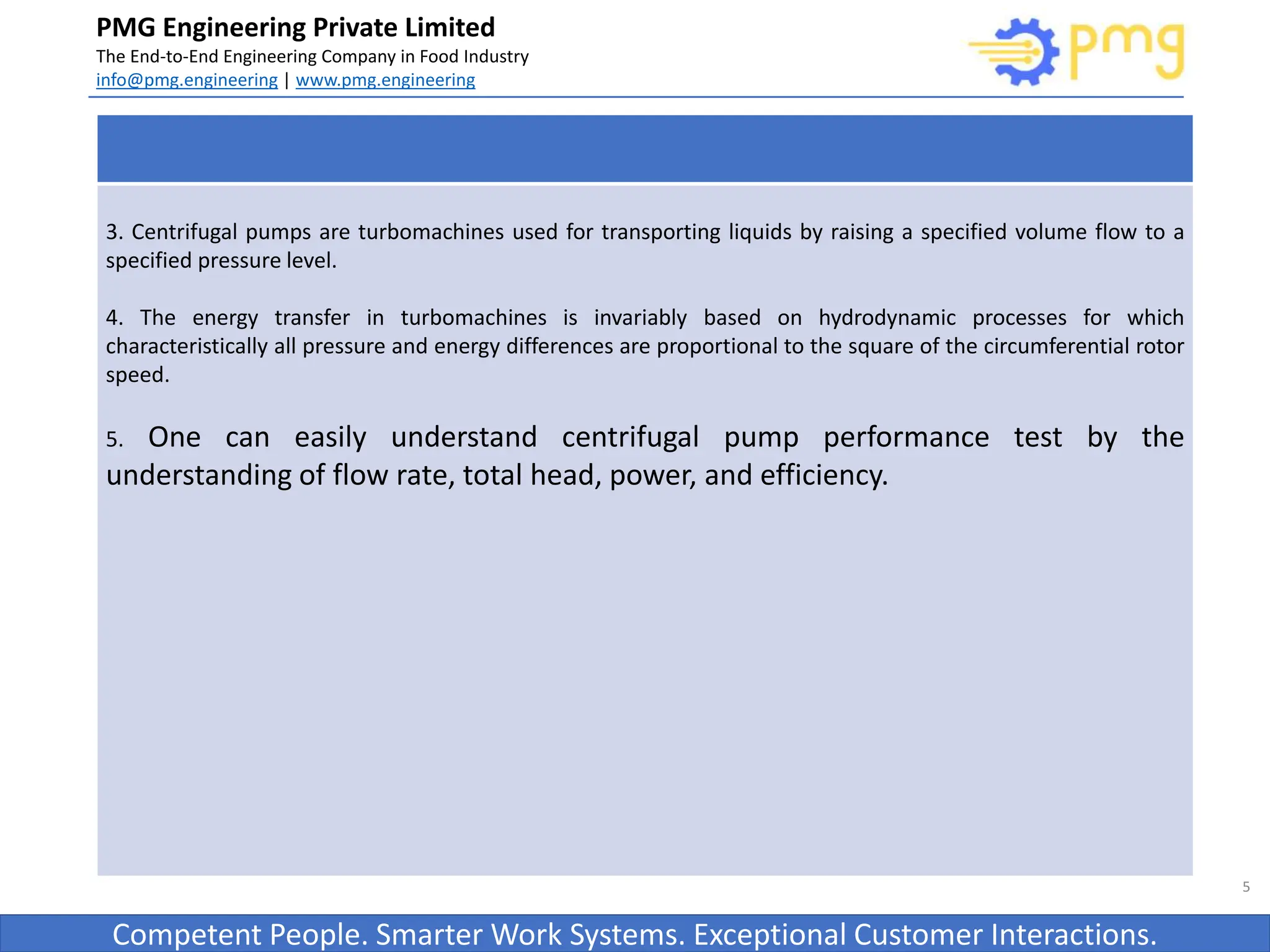Build World Class Food factories
PMG Engineering Private Limited
The End-to-End Engineering Company in Food Industry
info@pmg.engineering | www.pmg.engineering
Competent People. Smarter Work Systems. Exceptional Customer Interactions.
5
3. Centrifugal pumps are turbomachines used for transporting liquids by raising a specified volume flow to a
specified pressure level.
4. The energy transfer in turbomachines is invariably based on hydrodynamic processes for which
characteristically all pressure and energy differences are proportional to the square of the circumferential rotor
speed.
5. One can easily understand centrifugal pump performance test by the
understanding of flow rate, total head, power, and efficiency.
 
