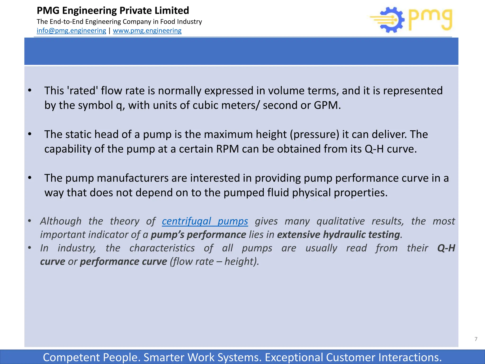 Build World Class Food factories
PMG Engineering Private Limited
The End-to-End Engineering Company in Food Industry
info@pmg.engineering | www.pmg.engineering
Competent People. Smarter Work Systems. Exceptional Customer Interactions.
7
• This 'rated' flow rate is normally expressed in volume terms, and it is represented
by the symbol q, with units of cubic meters/ second or GPM.
• The static head of a pump is the maximum height (pressure) it can deliver. The
capability of the pump at a certain RPM can be obtained from its Q-H curve.
• The pump manufacturers are interested in providing pump performance curve in a
way that does not depend on to the pumped fluid physical properties.
• Although the theory of centrifugal pumps gives many qualitative results, the most
important indicator of a pump’s performance lies in extensive hydraulic testing.
• In industry, the characteristics of all pumps are usually read from their Q-H
curve or performance curve (flow rate – height).
 