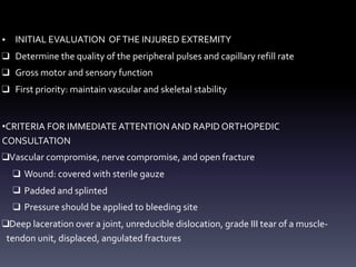 • INITIAL EVALUATION OFTHE INJURED EXTREMITY
❑ Determine the quality of the peripheral pulses and capillary refill rate
❑ Gross motor and sensory function
❑ First priority: maintain vascular and skeletal stability
•CRITERIA FOR IMMEDIATE ATTENTION AND RAPID ORTHOPEDIC
CONSULTATION
❑Vascular compromise, nerve compromise, and open fracture
❑ Wound: covered with sterile gauze
❑ Padded and splinted
❑ Pressure should be applied to bleeding site
❑Deep laceration over a joint, unreducible dislocation, grade III tear of a muscle-
tendon unit, displaced, angulated fractures
 
