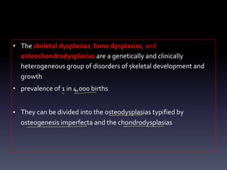 • The skeletal dysplasias, bone dysplasias, and
osteochondrodysplasias are a genetically and clinically
heterogeneous group of disorders of skeletal development and
growth
• prevalence of 1 in 4,000 births
• They can be divided into the osteodysplasias typified by
osteogenesis imperfecta and the chondrodysplasias
-
-
1
- -
- - m
 