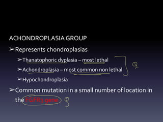 ACHONDROPLASIA GROUP
➢Represents chondroplasias
➢Thanatophoric dyplasia – most lethal
➢Achondroplasia – most common non lethal
➢Hypochondroplasia
➢Common mutation in a small number of location in
the FGFR3 gene
- -
- °
⑦
°
- - -
↳ 9.
- -
09
 