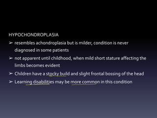 HYPOCHONDROPLASIA
➢ resembles achondroplasia but is milder, condition is never
diagnosed in some patients
➢ not apparent until childhood, when mild short stature affecting the
limbs becomes evident
➢ Children have a stocky build and slight frontal bossing of the head
➢ Learning disabilities may be more common in this condition
- -
- - -
 