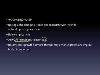 HYPOCHODROPLASIA
➢Radiographic changes are mild and consistent with the mild
achondroplastic phenotype
➢Rare complications
➢An FGFR3 mutation at codon 540
➢Recombinant growth hormone therapy may enhance growth and improve
body disproportion
-
O
 