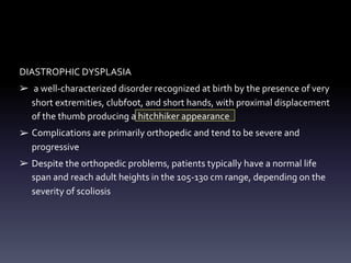 DIASTROPHIC DYSPLASIA
➢ a well-characterized disorder recognized at birth by the presence of very
short extremities, clubfoot, and short hands, with proximal displacement
of the thumb producing a hitchhiker appearance
➢ Complications are primarily orthopedic and tend to be severe and
progressive
➢ Despite the orthopedic problems, patients typically have a normal life
span and reach adult heights in the 105-130 cm range, depending on the
severity of scoliosis
 
