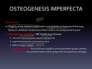 OSTEOGENESIS IMPERFECTA
Osteoporosis
➢ Fragility of the skeletal system and a susceptibility to fractures of the long
bones or vertebral compressions frtom mild or inconsequential trauma
➢ Osteogenesis imperfecta (OI) (brittle bone disease)
➢ the most common genetic cause of osteoporosis
➢ a generalized disorder of connective tissue
➢ defects in type I collagen
➢ autosomal dominant forms of OI occur equally in all racial and ethnic groups, whereas
recessive forms occur predominantly in ethnic groups with consanguineous marriages
999
-
⑥
° -
- -
- - - -
- -
-
-
-g 99
-
 