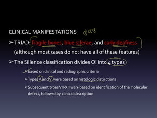 CLINICAL MANIFESTATIONS
➢TRIAD: fragile bones, blue sclerae, and early deafness
(although most cases do not have all of these features)
➢The Sillence classification divides OI into 4 types
➢based on clinical and radiographic criteria
➢TypesV andVI were based on histologic distinctions
➢Subsequent typesVII-XII were based on identification of the molecular
defect, followed by clinical description
gag
E -
° -
-
>
3
- -
-
⑥
-
oo -
 