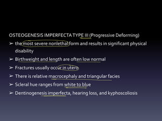 OSTEOGENESIS IMPERFECTATYPE III (Progressive Deforming)
➢ the most severe nonlethal form and results in significant physical
disability
➢ Birthweight and length are often low normal
➢ Fractures usually occur in utero
➢ There is relative macrocephaly and triangular facies
➢ Scleral hue ranges from white to blue
➢ Dentinogenesis imperfecta, hearing loss, and kyphoscoliosis
- -
-
>
- -
E
-
-
- -
=
 