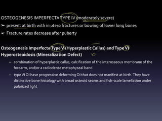 OSTEOGENESIS IMPERFECTATYPE IV (moderately severe)
➢ present at birth with in utero fractures or bowing of lower long bones
➢ Fracture rates decrease after puberty
Osteogenesis ImperfectaTypeV (Hyperplastic Callus) andTypeVI
Hyperosteoidosis (Mineralization Defect)
– combination of hyperplastic callus, calcification of the interosseous membrane of the
forearm, and/or a radiodense metaphyseal band
– typeVI OI have progressive deforming OI that does not manifest at birth.They have
distinctive bone histology with broad osteoid seams and fish-scale lamellation under
polarized light
O -
-
- -
-
O O
&
 