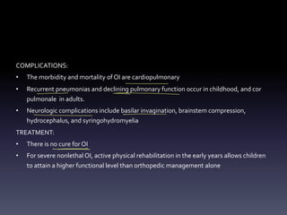 COMPLICATIONS:
• The morbidity and mortality of OI are cardiopulmonary
• Recurrent pneumonias and declining pulmonary function occur in childhood, and cor
pulmonale in adults.
• Neurologic complications include basilar invagination, brainstem compression,
hydrocephalus, and syringohydromyelia
TREATMENT:
• There is no cure for OI
• For severe nonlethal OI, active physical rehabilitation in the early years allows children
to attain a higher functional level than orthopedic management alone
-
- - -
- -
- - -
- -
-
 