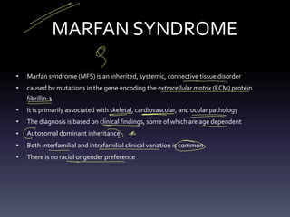 MARFAN SYNDROME
• Marfan syndrome (MFS) is an inherited, systemic, connective tissue disorder
• caused by mutations in the gene encoding the extracellular matrix (ECM) protein
fibrillin-1
• It is primarily associated with skeletal, cardiovascular, and ocular pathology
• The diagnosis is based on clinical findings, some of which are age dependent
• Autosomal dominant inheritance
• Both interfamilial and intrafamilial clinical variation is common
• There is no racial or gender preference
-
9
-
- -
-
-
- = -
>
- -
- -
-
C > *
- -
- - -
②
-
 