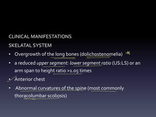 CLINICAL MANIFESTATIONS
SKELATAL SYSTEM
• Overgrowth of the long bones (dolichostenomelia)
• a reduced upper segment: lower segment ratio (US:LS) or an
arm span to height ratio >1.05 times
• Anterior chest
• Abnormal curvatures of the spine (most commonly
thoracolumbar scoliosis)
Al
- -
-
-
- -
- -
- -
-
- - -
- -
 
