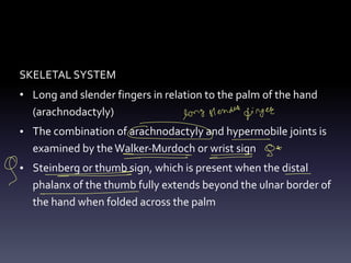 SKELETAL SYSTEM
• Long and slender fingers in relation to the palm of the hand
(arachnodactyly)
• The combination of arachnodactyly and hypermobile joints is
examined by theWalker-Murdoch or wrist sign
• Steinberg or thumb sign, which is present when the distal
phalanx of the thumb fully extends beyond the ulnar border of
the hand when folded across the palm
long stende finger
- -
84
-
-
-
-
9 - -
- -
-
 