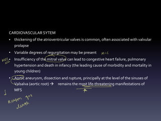 CARDIOVASCULAR SYTEM
• thickening of the atrioventricular valves is common, often associated with valvular
prolapse
• Variable degrees of regurgitation may be present
• Insufficiency of the mitral valve can lead to congestive heart failure, pulmonary
hypertension and death in infancy (the leading cause of morbidity and mortality in
young children)
• Aortic aneurysm, dissection and rupture, principally at the level of the sinuses of
Valsalva (aortic root) à remains the most life-threatening manifestations of
MFS
MIC
m ⑥
·
E - -
-
- -
d *
for
Reason
death
 